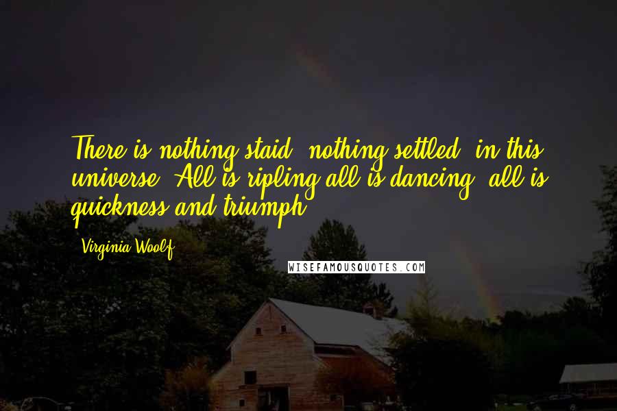 Virginia Woolf Quotes: There is nothing staid, nothing settled, in this universe. All is ripling,all is dancing; all is quickness and triumph.