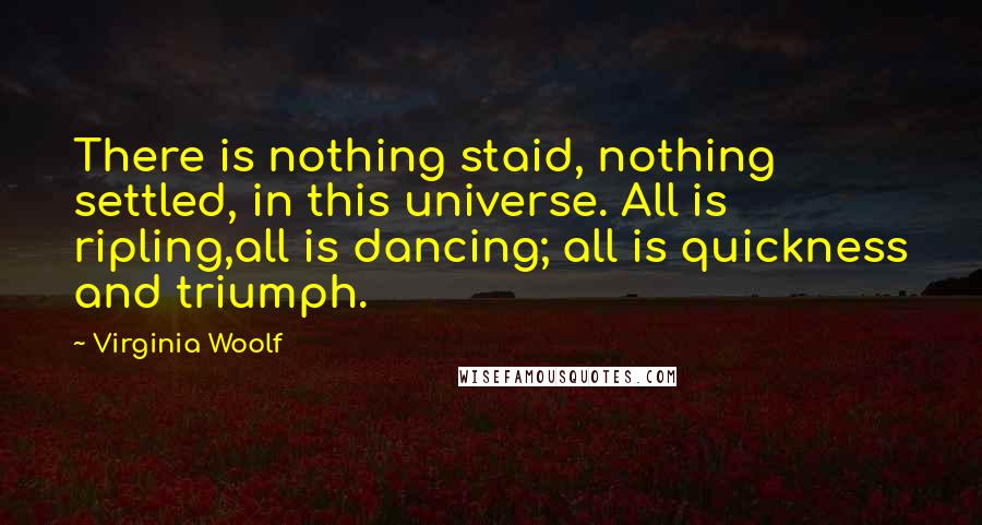 Virginia Woolf Quotes: There is nothing staid, nothing settled, in this universe. All is ripling,all is dancing; all is quickness and triumph.