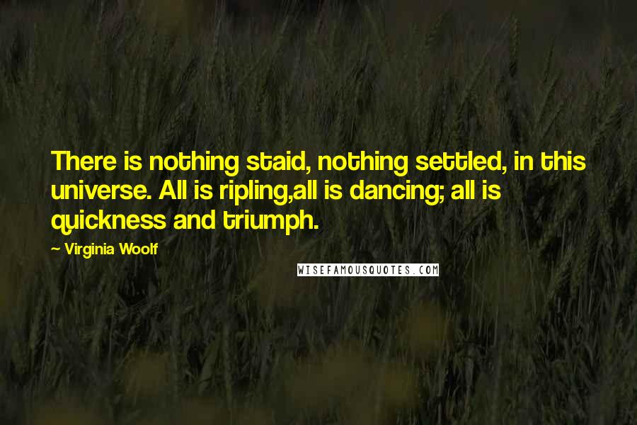 Virginia Woolf Quotes: There is nothing staid, nothing settled, in this universe. All is ripling,all is dancing; all is quickness and triumph.