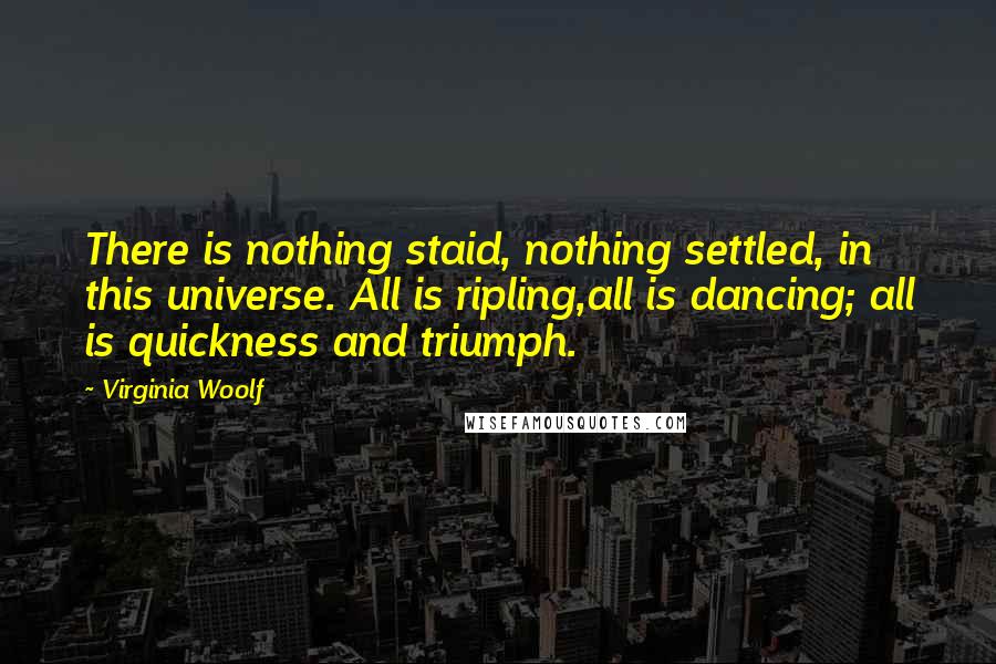 Virginia Woolf Quotes: There is nothing staid, nothing settled, in this universe. All is ripling,all is dancing; all is quickness and triumph.