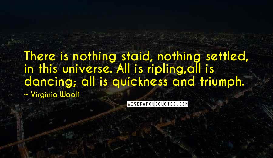 Virginia Woolf Quotes: There is nothing staid, nothing settled, in this universe. All is ripling,all is dancing; all is quickness and triumph.