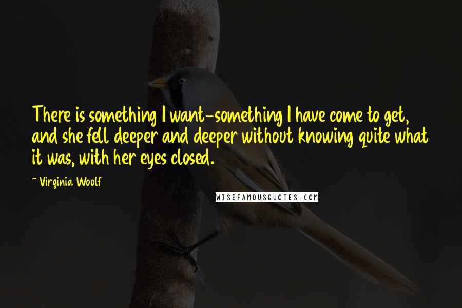 Virginia Woolf Quotes: There is something I want-something I have come to get, and she fell deeper and deeper without knowing quite what it was, with her eyes closed.