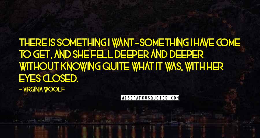 Virginia Woolf Quotes: There is something I want-something I have come to get, and she fell deeper and deeper without knowing quite what it was, with her eyes closed.