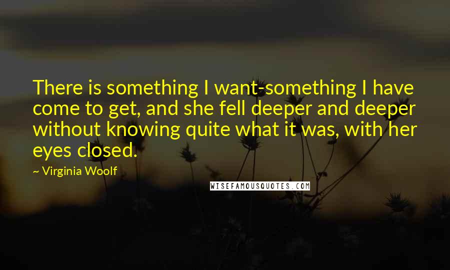 Virginia Woolf Quotes: There is something I want-something I have come to get, and she fell deeper and deeper without knowing quite what it was, with her eyes closed.