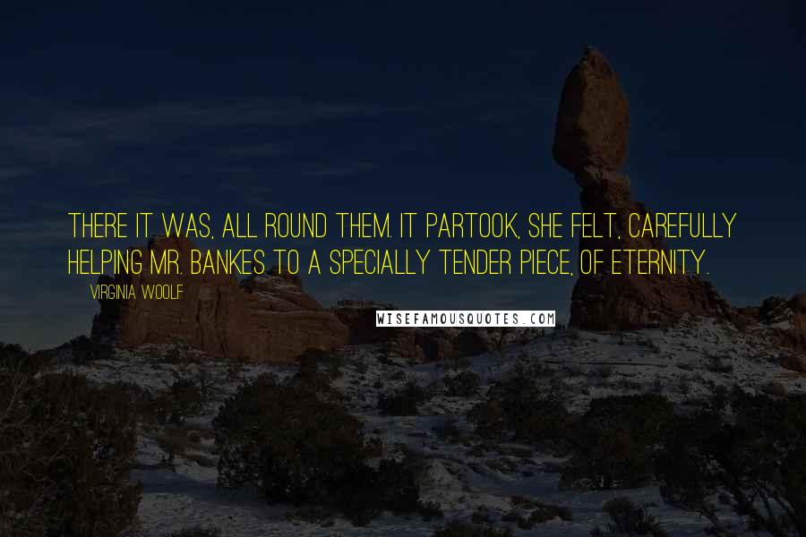 Virginia Woolf Quotes: There it was, all round them. It partook, she felt, carefully helping Mr. Bankes to a specially tender piece, of eternity.