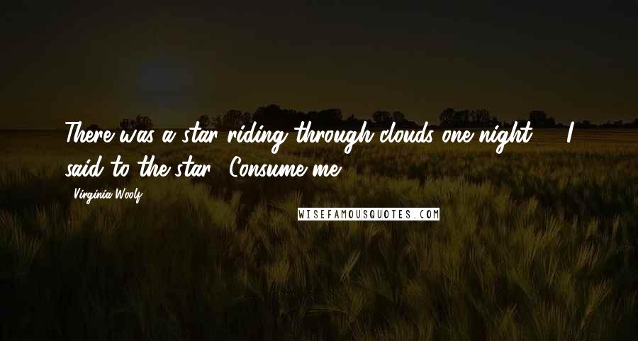 Virginia Woolf Quotes: There was a star riding through clouds one night, & I said to the star, 'Consume me'.