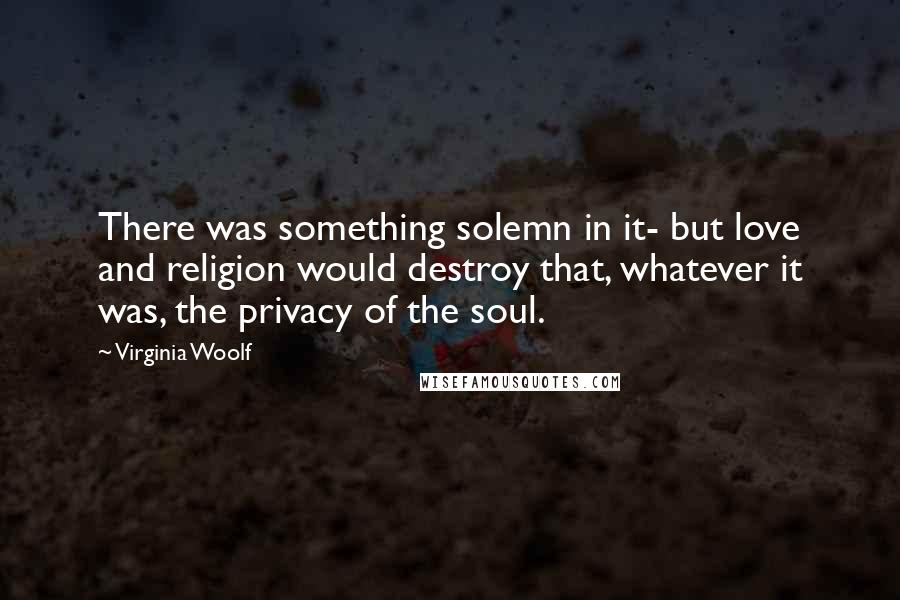 Virginia Woolf Quotes: There was something solemn in it- but love and religion would destroy that, whatever it was, the privacy of the soul.