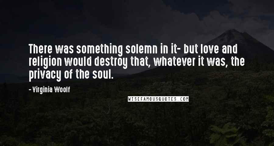 Virginia Woolf Quotes: There was something solemn in it- but love and religion would destroy that, whatever it was, the privacy of the soul.