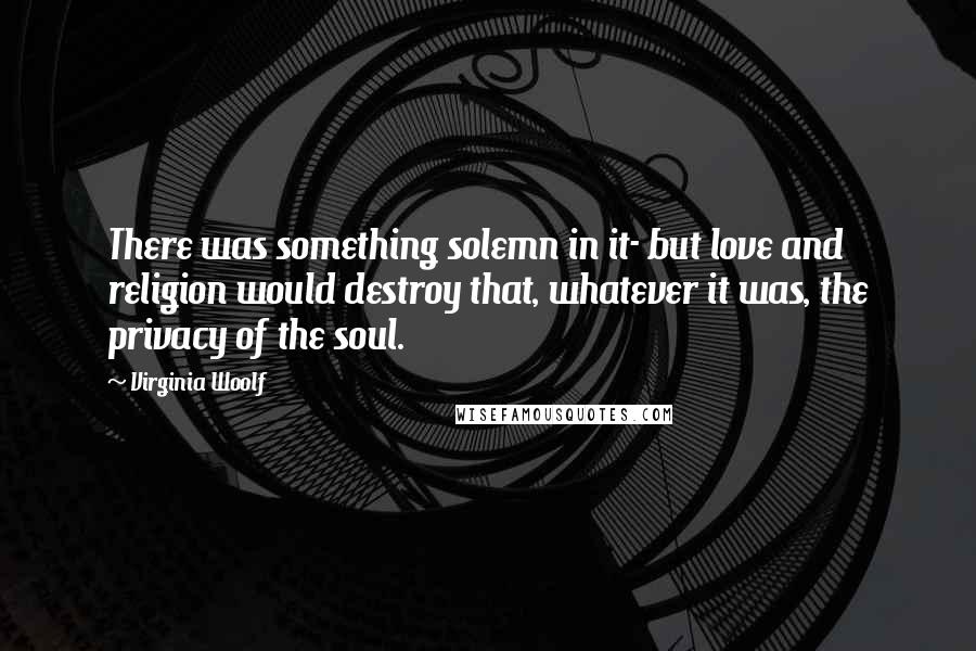 Virginia Woolf Quotes: There was something solemn in it- but love and religion would destroy that, whatever it was, the privacy of the soul.