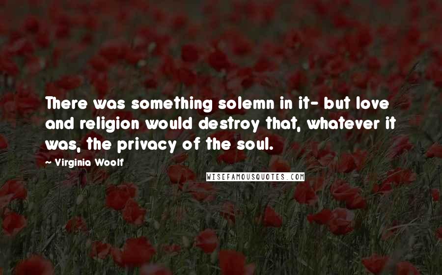 Virginia Woolf Quotes: There was something solemn in it- but love and religion would destroy that, whatever it was, the privacy of the soul.