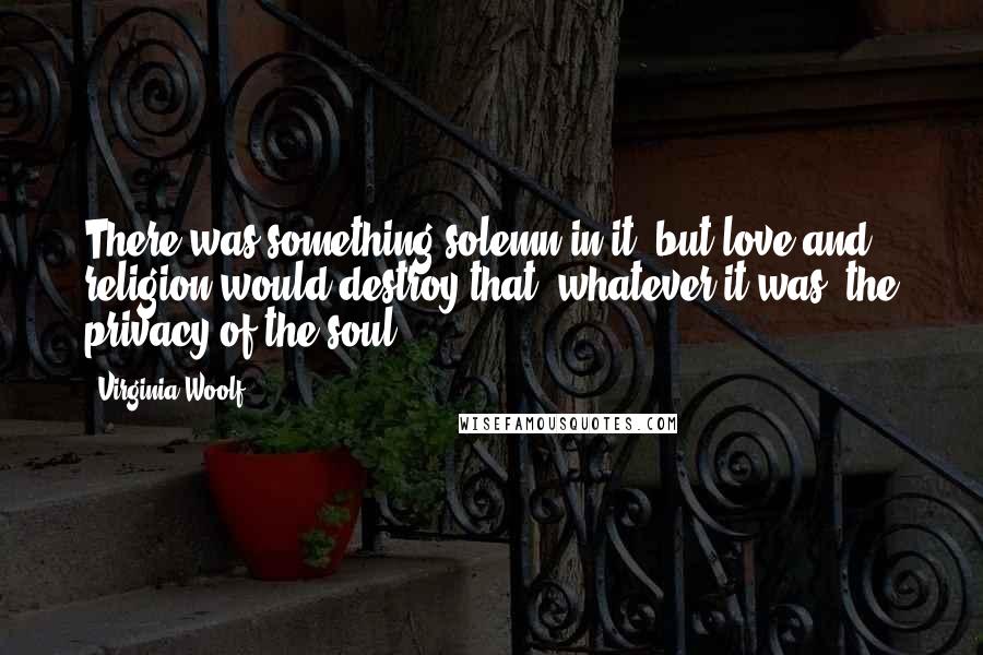 Virginia Woolf Quotes: There was something solemn in it- but love and religion would destroy that, whatever it was, the privacy of the soul.