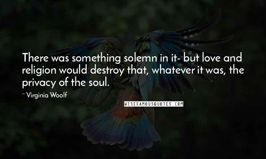 Virginia Woolf Quotes: There was something solemn in it- but love and religion would destroy that, whatever it was, the privacy of the soul.