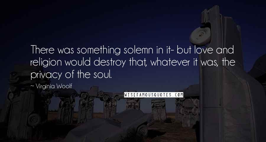 Virginia Woolf Quotes: There was something solemn in it- but love and religion would destroy that, whatever it was, the privacy of the soul.