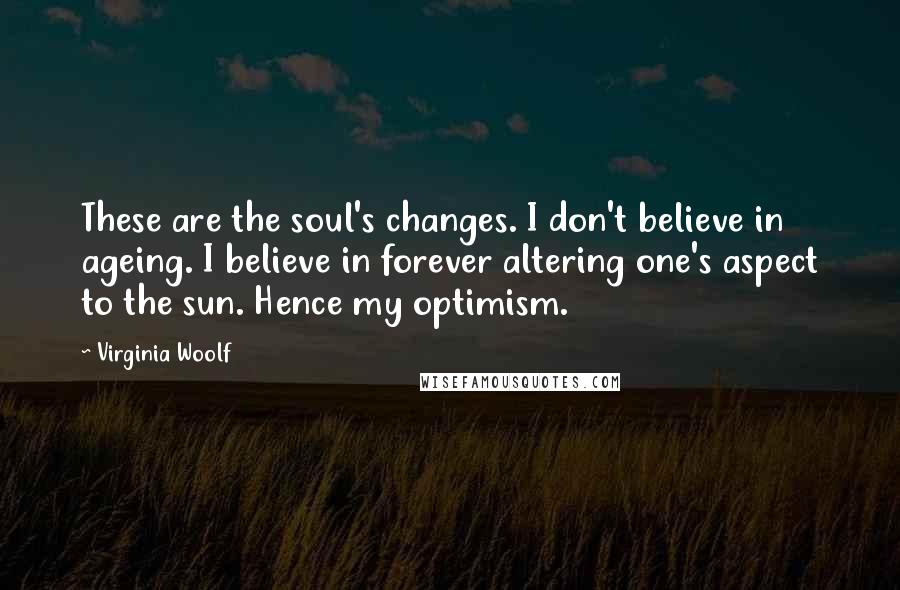 Virginia Woolf Quotes: These are the soul's changes. I don't believe in ageing. I believe in forever altering one's aspect to the sun. Hence my optimism.