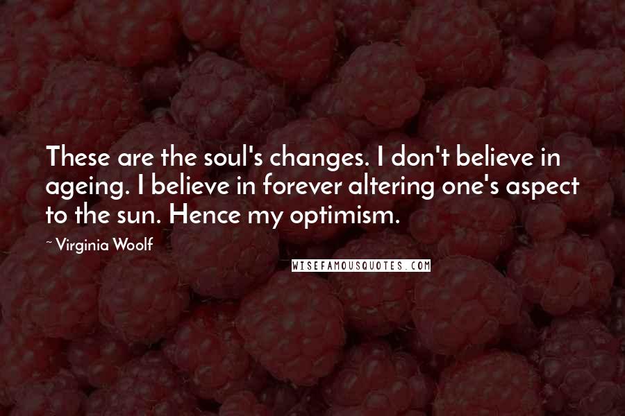 Virginia Woolf Quotes: These are the soul's changes. I don't believe in ageing. I believe in forever altering one's aspect to the sun. Hence my optimism.