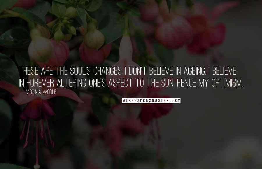 Virginia Woolf Quotes: These are the soul's changes. I don't believe in ageing. I believe in forever altering one's aspect to the sun. Hence my optimism.