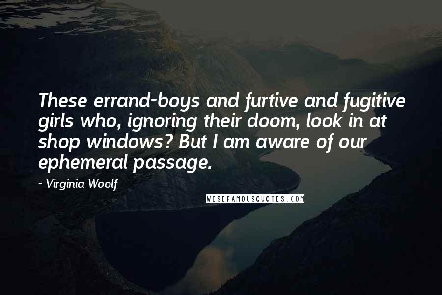 Virginia Woolf Quotes: These errand-boys and furtive and fugitive girls who, ignoring their doom, look in at shop windows? But I am aware of our ephemeral passage.