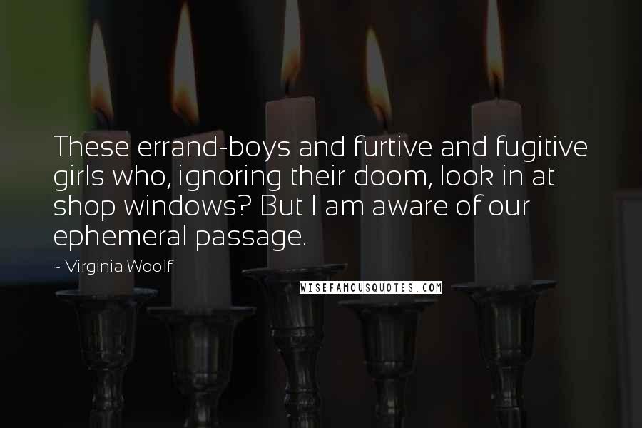 Virginia Woolf Quotes: These errand-boys and furtive and fugitive girls who, ignoring their doom, look in at shop windows? But I am aware of our ephemeral passage.