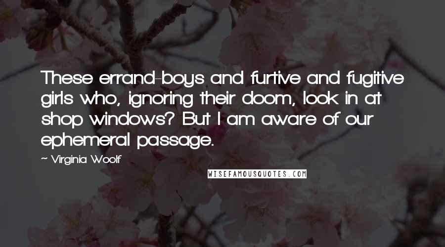 Virginia Woolf Quotes: These errand-boys and furtive and fugitive girls who, ignoring their doom, look in at shop windows? But I am aware of our ephemeral passage.