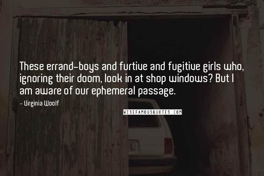 Virginia Woolf Quotes: These errand-boys and furtive and fugitive girls who, ignoring their doom, look in at shop windows? But I am aware of our ephemeral passage.