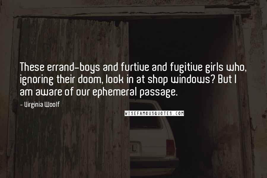 Virginia Woolf Quotes: These errand-boys and furtive and fugitive girls who, ignoring their doom, look in at shop windows? But I am aware of our ephemeral passage.