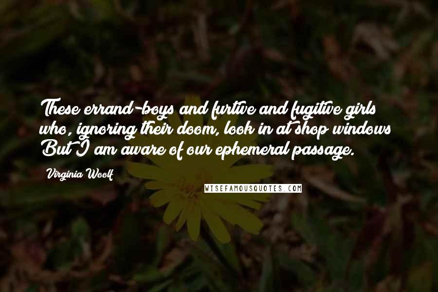 Virginia Woolf Quotes: These errand-boys and furtive and fugitive girls who, ignoring their doom, look in at shop windows? But I am aware of our ephemeral passage.