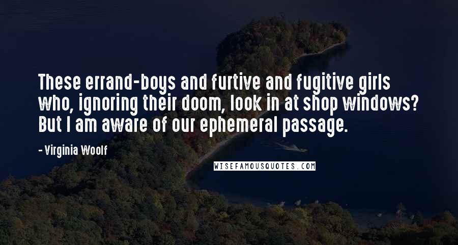 Virginia Woolf Quotes: These errand-boys and furtive and fugitive girls who, ignoring their doom, look in at shop windows? But I am aware of our ephemeral passage.