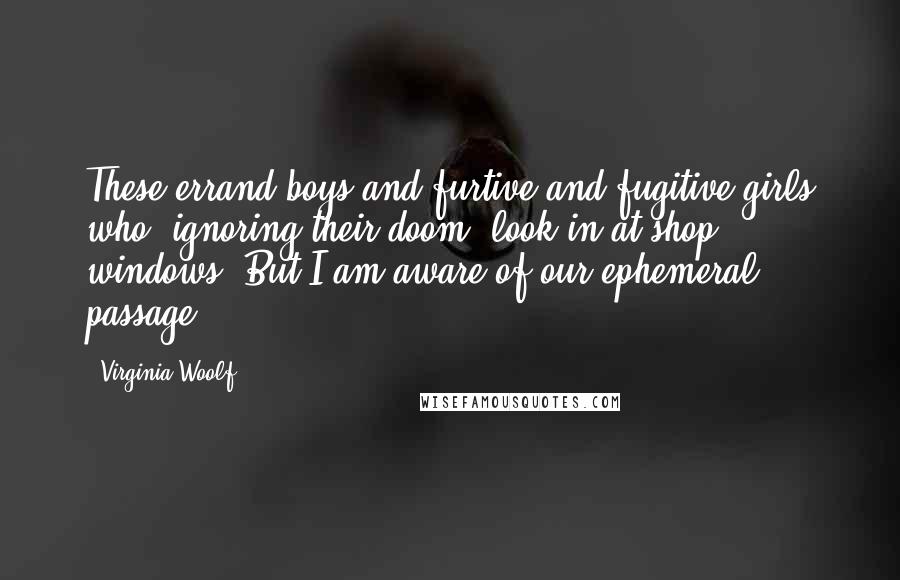 Virginia Woolf Quotes: These errand-boys and furtive and fugitive girls who, ignoring their doom, look in at shop windows? But I am aware of our ephemeral passage.