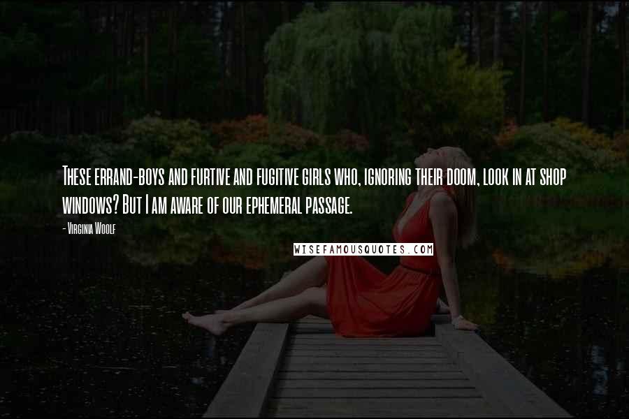 Virginia Woolf Quotes: These errand-boys and furtive and fugitive girls who, ignoring their doom, look in at shop windows? But I am aware of our ephemeral passage.