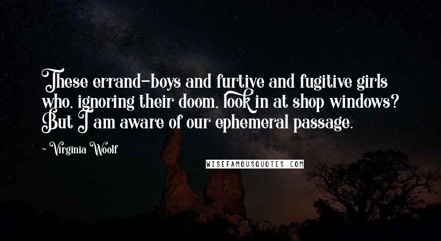 Virginia Woolf Quotes: These errand-boys and furtive and fugitive girls who, ignoring their doom, look in at shop windows? But I am aware of our ephemeral passage.