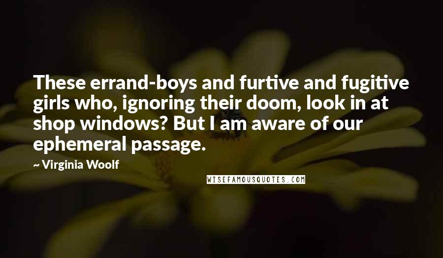 Virginia Woolf Quotes: These errand-boys and furtive and fugitive girls who, ignoring their doom, look in at shop windows? But I am aware of our ephemeral passage.