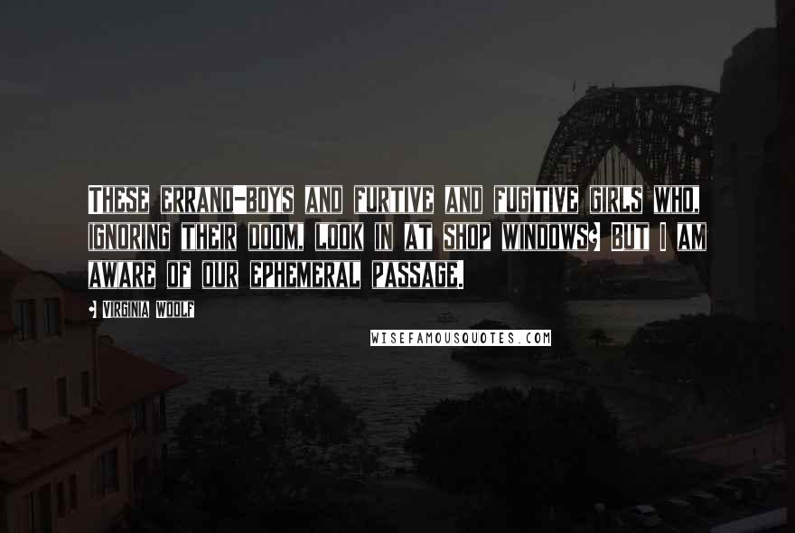 Virginia Woolf Quotes: These errand-boys and furtive and fugitive girls who, ignoring their doom, look in at shop windows? But I am aware of our ephemeral passage.