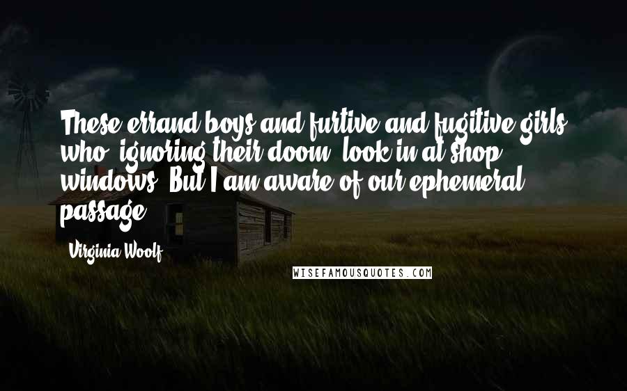 Virginia Woolf Quotes: These errand-boys and furtive and fugitive girls who, ignoring their doom, look in at shop windows? But I am aware of our ephemeral passage.