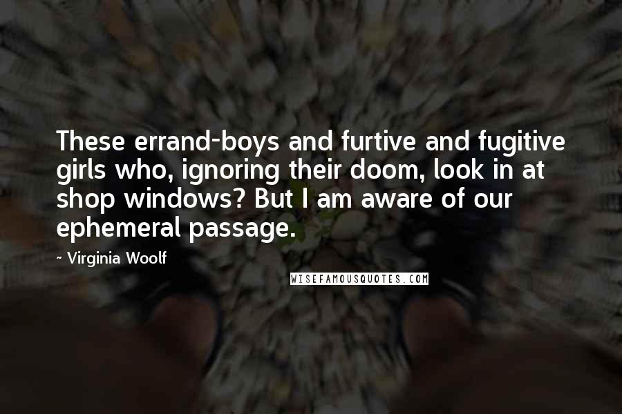 Virginia Woolf Quotes: These errand-boys and furtive and fugitive girls who, ignoring their doom, look in at shop windows? But I am aware of our ephemeral passage.