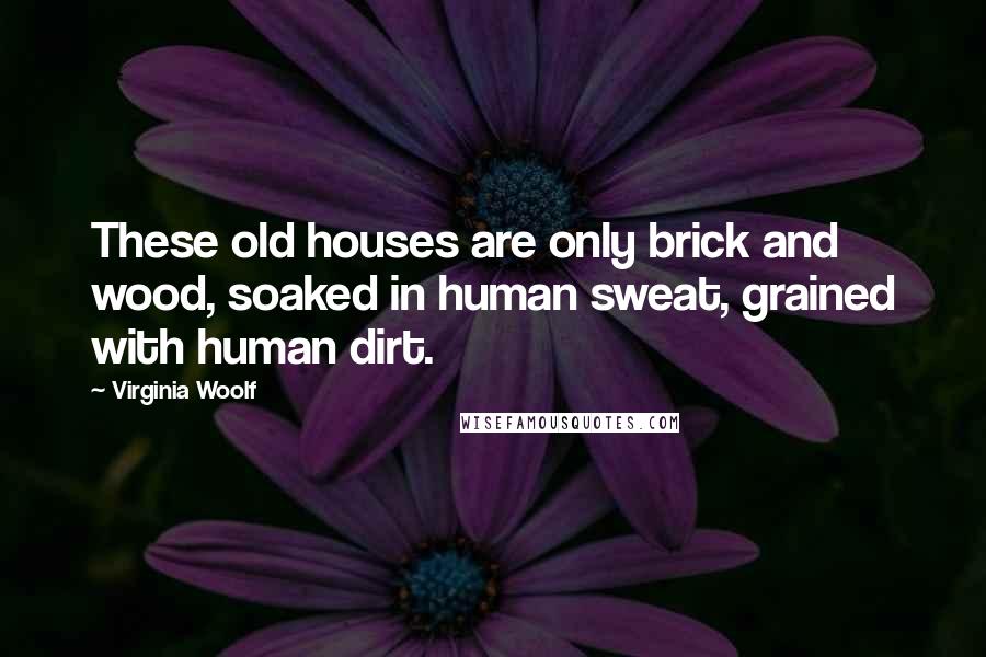 Virginia Woolf Quotes: These old houses are only brick and wood, soaked in human sweat, grained with human dirt.