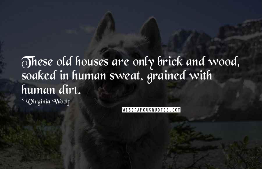 Virginia Woolf Quotes: These old houses are only brick and wood, soaked in human sweat, grained with human dirt.
