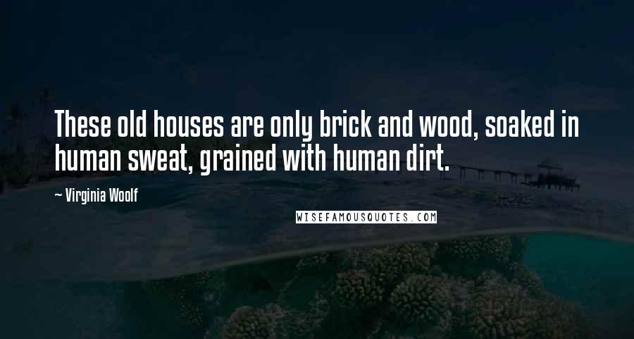 Virginia Woolf Quotes: These old houses are only brick and wood, soaked in human sweat, grained with human dirt.