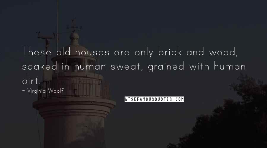 Virginia Woolf Quotes: These old houses are only brick and wood, soaked in human sweat, grained with human dirt.