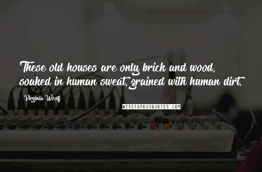 Virginia Woolf Quotes: These old houses are only brick and wood, soaked in human sweat, grained with human dirt.