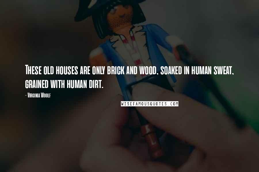 Virginia Woolf Quotes: These old houses are only brick and wood, soaked in human sweat, grained with human dirt.