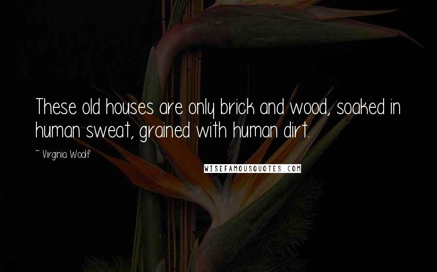 Virginia Woolf Quotes: These old houses are only brick and wood, soaked in human sweat, grained with human dirt.