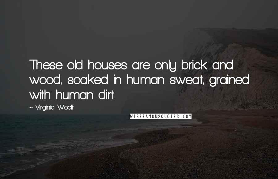 Virginia Woolf Quotes: These old houses are only brick and wood, soaked in human sweat, grained with human dirt.