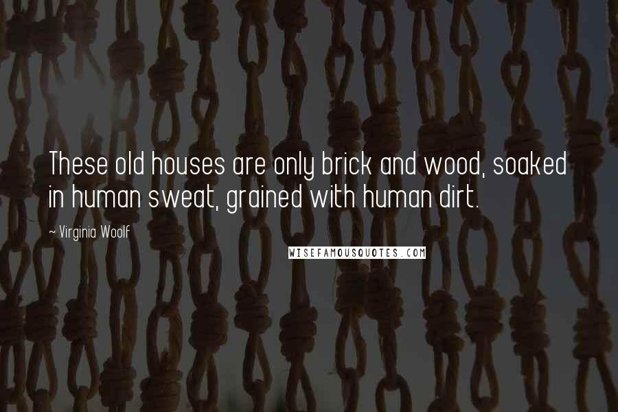 Virginia Woolf Quotes: These old houses are only brick and wood, soaked in human sweat, grained with human dirt.