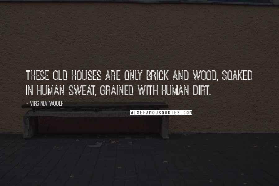 Virginia Woolf Quotes: These old houses are only brick and wood, soaked in human sweat, grained with human dirt.