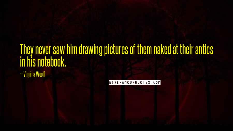 Virginia Woolf Quotes: They never saw him drawing pictures of them naked at their antics in his notebook.