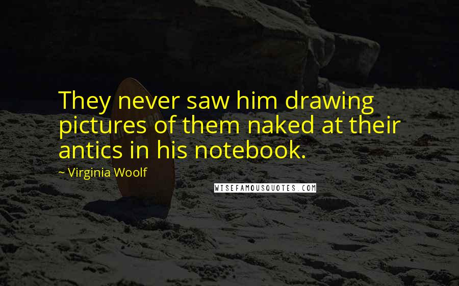 Virginia Woolf Quotes: They never saw him drawing pictures of them naked at their antics in his notebook.