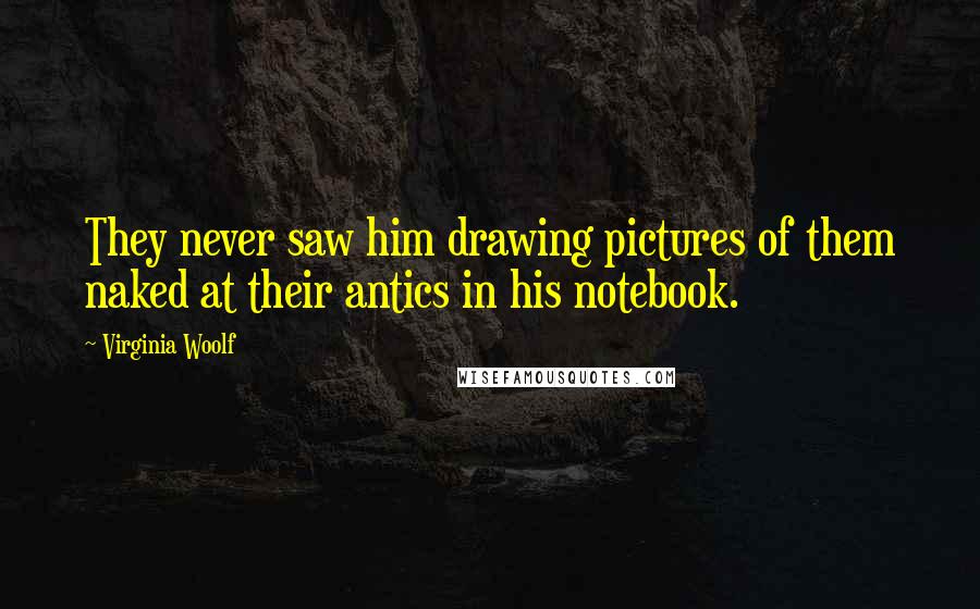 Virginia Woolf Quotes: They never saw him drawing pictures of them naked at their antics in his notebook.