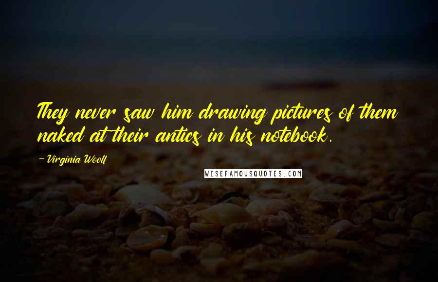 Virginia Woolf Quotes: They never saw him drawing pictures of them naked at their antics in his notebook.