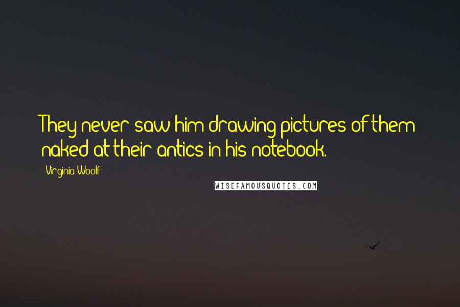 Virginia Woolf Quotes: They never saw him drawing pictures of them naked at their antics in his notebook.