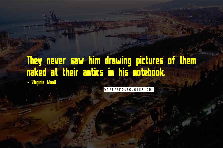 Virginia Woolf Quotes: They never saw him drawing pictures of them naked at their antics in his notebook.